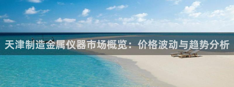 门徒娱乐上7O667：天津制造金属仪器市场概览：价格波动与趋
