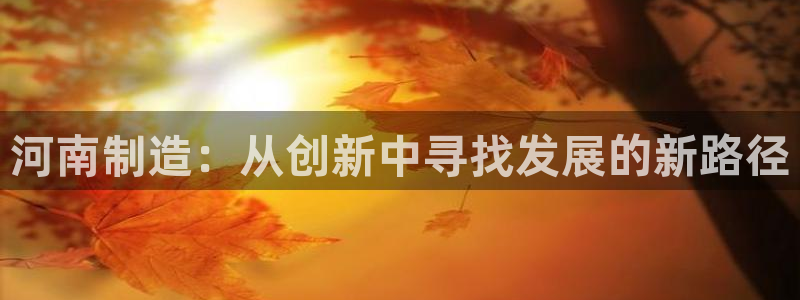 门徒娱乐平台介绍文案：河南制造：从创新中寻找发展的新路径