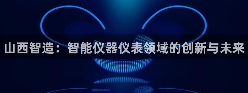娱乐圈明星门徒：山西智造：智能仪器仪表领域的创新与未来