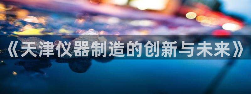 门徒娱乐总代理电话号码查询：《天津仪器制造的创新与未来》