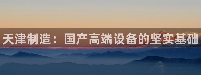 门徒娱乐官方客服电话：天津制造：国产高端设备的坚实基础